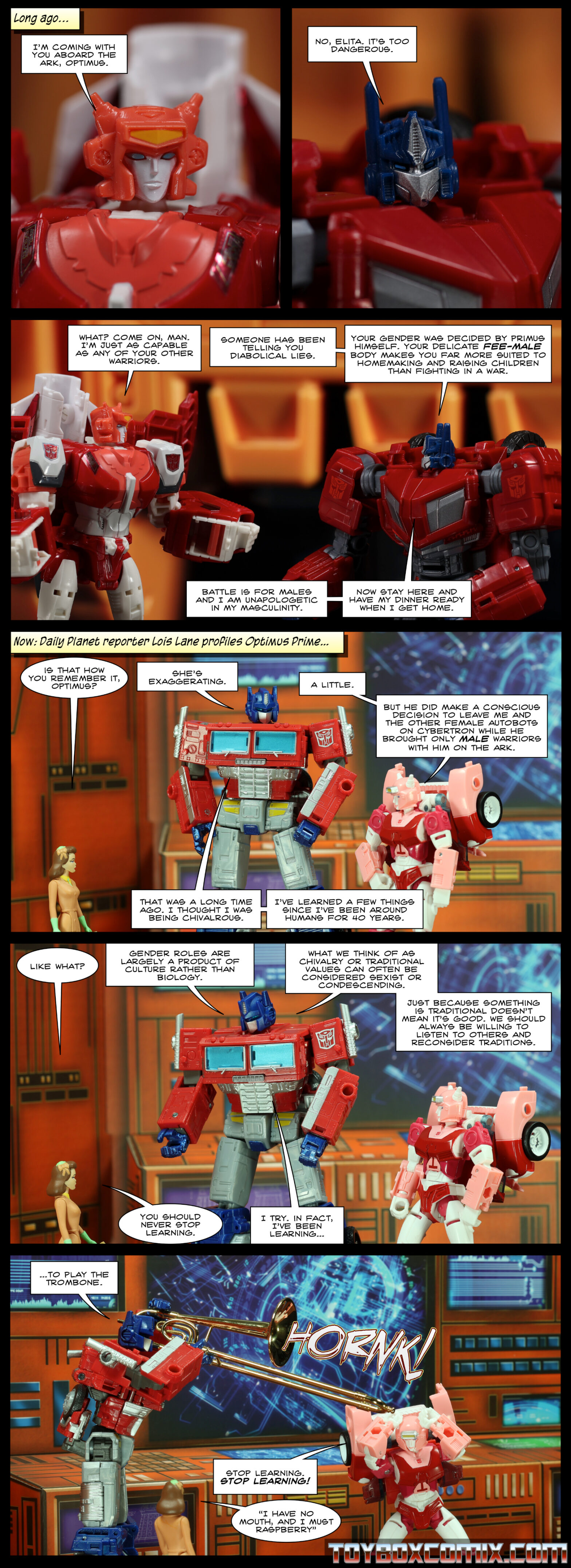 Panel 1: Caption: “Long ago…” Elita-1 (Cybertronian): “I’m coming with you aboard the Ark, Optimus.” 2: Optimus Prime (Cybertronian): “No, Elita. It’s too dangerous.” 3: Elita: “What? Come on, man. I’m just as capable as any of your other warriors.” Optimus: “Someone has been telling you diabolical lies. Your gender makes was decided by Primus himself. Your delicate fee-male body makes you far more suited to homemaking and raising children than fighting a war. Battle is for males and I am unapologetic in my masculinity. Now stay here and have my dinner ready when I get home.” 4: Caption: “Now: Daily Planet reporter Lois Lane profiles Optimus Prime…” Lois: “Is that how you remember it, Optimus?” Optimus: “She’s exaggerating.” Elita: “A little. But he did make a conscious decision to leave me and the other female Autobots on Cybertron while he brought only male warriors with him on the ark.” Optimus: “That was a long time ago. I thought I was being chivalrous. I've learned a few things since I’ve been around humans for 40 years.” 5: Lois: “Like what?” Optimus: “Gender roles are largely a product of culture rather than biology. What we think of as chivalry or traditional values can often be considered sexist or condescending. Just because something is traditional doesn’t mean it’s good. We should always be willing to listen to others and reconsider traditions.” Lois: “You should never stop learning.” Optimus: “I try. In fact, I’ve been learning…” 6: Optimus: “…to play the trombone.” Optimus holds a trombone which goes HORNK! Elita, with her hands on her horns: “Stop learning! STOP LEARNING!” Lois: “I have no mouth, and I must raspberry.”