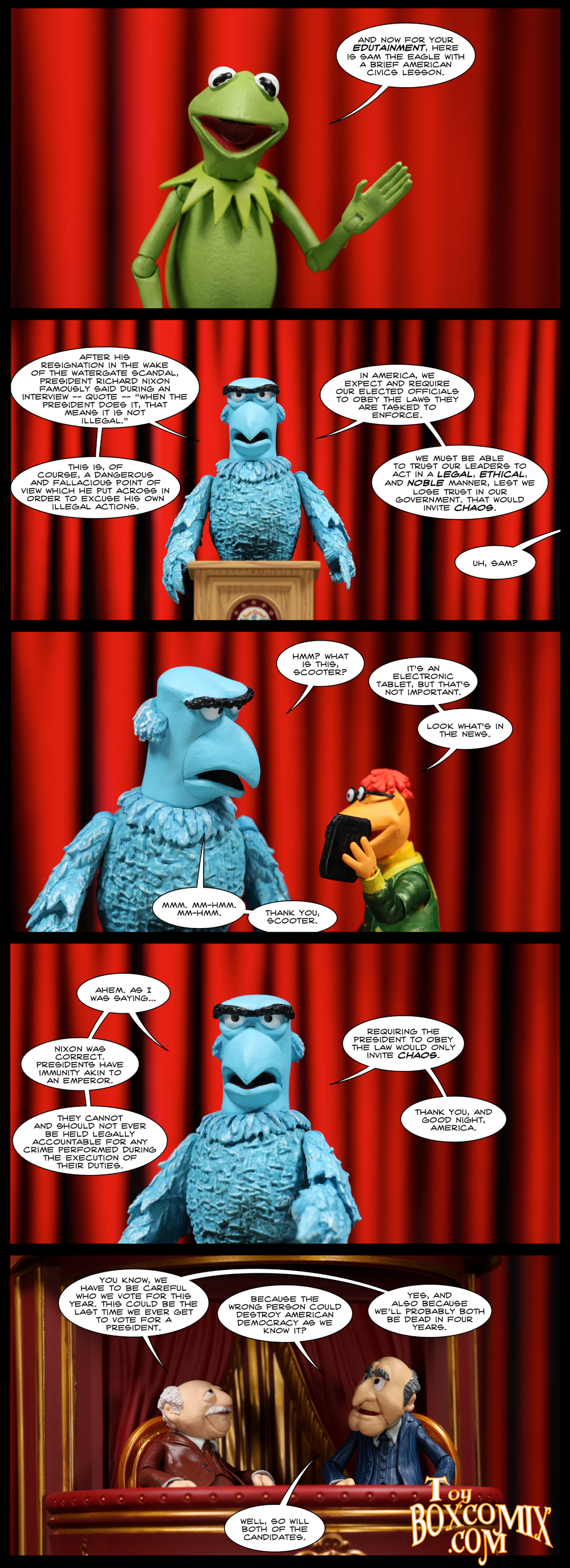 Location: Red Curtain Panel 1: Kermit the Frog: “And now for your edutainment, here is Sam the Eagle with a brief American civics lesson.” 2: Sam: “After his resignation in the wake of the Watergate scandal, President Richard Nixon famously said during an interview – quote – ‘when the president does it, that means it is not illegal.’ This is, of course, a dangerous and fallacious point of view which he put across in order to excuse his own illegal actions. In America, we expect and require our elected officials to obey the laws they are tasked to enforce. We must be able to trust our leaders to act in a legal, ethical, and noble manner, lest we lost trust in our government. That would cause chaos.” Off-panel: “Uh, Sam?” 3: Sam: “Hmm? What is this, Scooter?” Scooter, holding up a tablet: “It’s an electronic tablet, but that’s not important. Look what’s in the news.” Sam: “Mmm. Mm-hmm. Mm-hmm. Thank you, Scooter.” 4: Sam: “Ahem. As I was saying…Nixon was correct. Presidents have immunity akin to an emperor. They cannot and should not ever be held legally accountable for any crime performed during the execution of their duties. Requiring the president to obey the law would only invite chaos. Thank you, and good night, America.” 5: Location: balcony. Waldorf: “You know, we have to be careful who we vote for this year. This could be the last time we ever get to vote for a president.” Statler: “Because the wrong person could destroy American democracy as we know it?” Waldorf: “Yes, and also because we’ll probably both be dead in four years.” Statler: “Well, so will both of the candidates.”