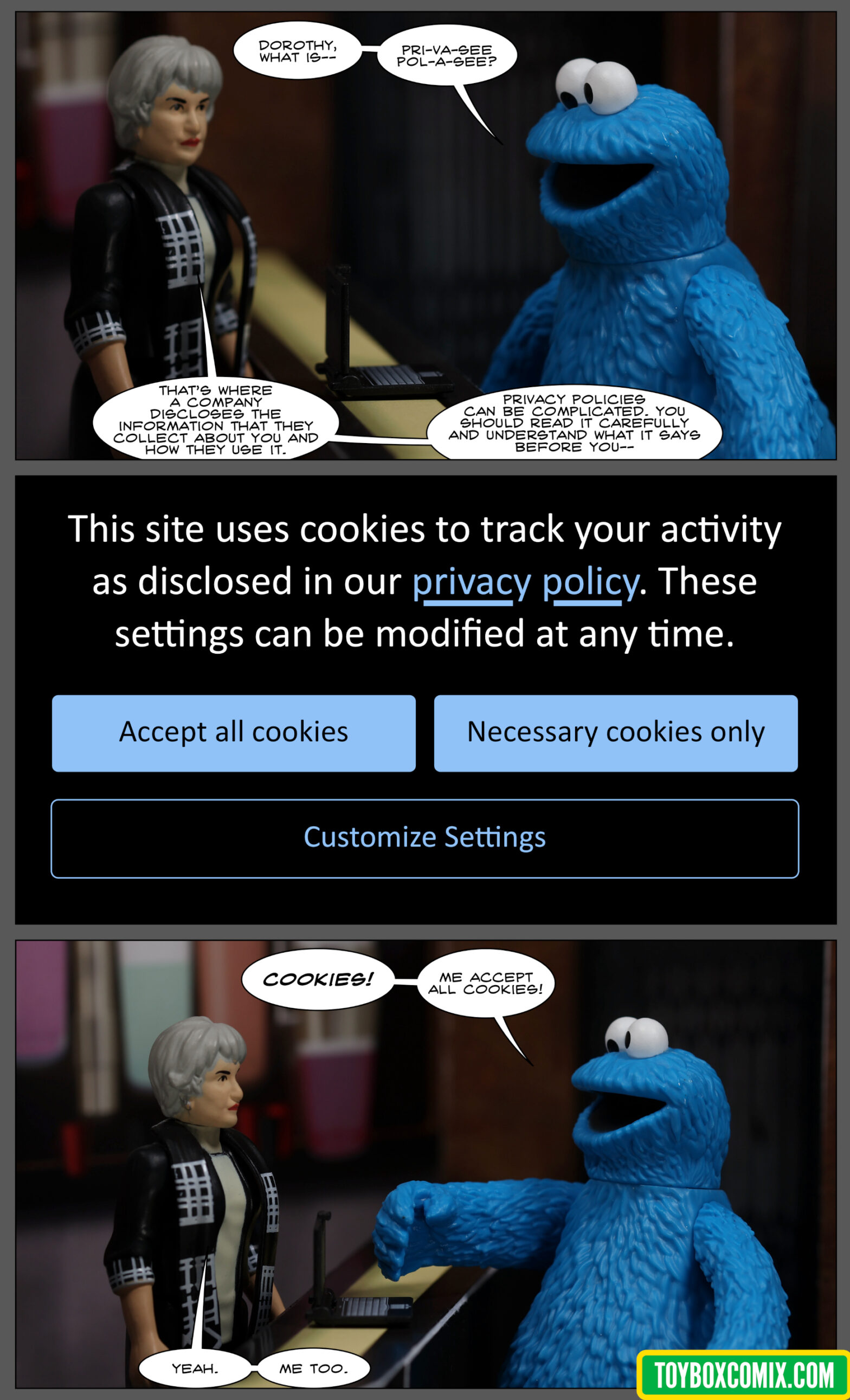 Location: Mos Eisley cantina Panel 1: Cookie Monster, looking at a laptop: “Dorothy, what is pri-va-see pol-a-see?” Dorothy Zbornak: “That’s where a company discloses the information that they collect about you and how they use it. Privacy policies can be complicated. You should read it carefully and understand what it says before you –” 2: Text on a screen: “This site uses cookies to track your activity as disclosed in our privacy policy. These settings can be modified at any time.” Three buttons: “Accept all cookies,” “Necessary cookies only,” and “Customize settings.” 3: Cookie Monster: “Cookies! Me accept all cookies!” Dorothy: “Yeah. Me too.”