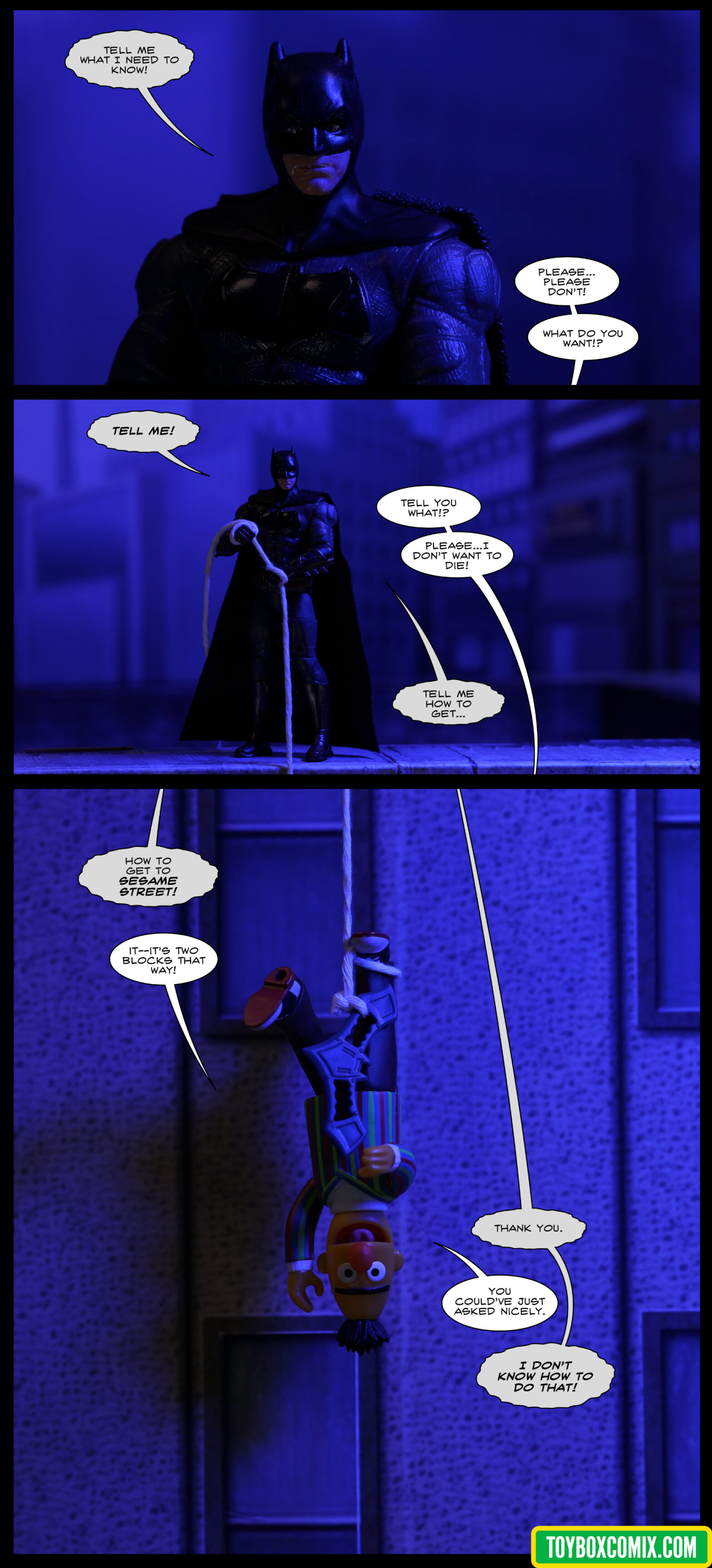 Location: city at night Panel 1: Batman (Ben Affleck): “Tell me what I need to know!” From below panel: “Please…please don’t! What do you want!?” 2: Batman, standing on a rooftop, holding the end of a rope leading down over the edge of the building: “TELL ME!” Below panel: “Tell you what!? Please…I don’t want to die!” Batman: “Tell me how to get…” 3: Batman (above panel): “How to get to Sesame Street!” Bert, hanging upside-down in front of the building with a bat-rope around his foot: “It—it’s two blocks that way!” Batman: “Thank you.” Bert: “You could’ve just asked nicely.” Batman: “I DON’T KNOW HOW TO DO THAT!”