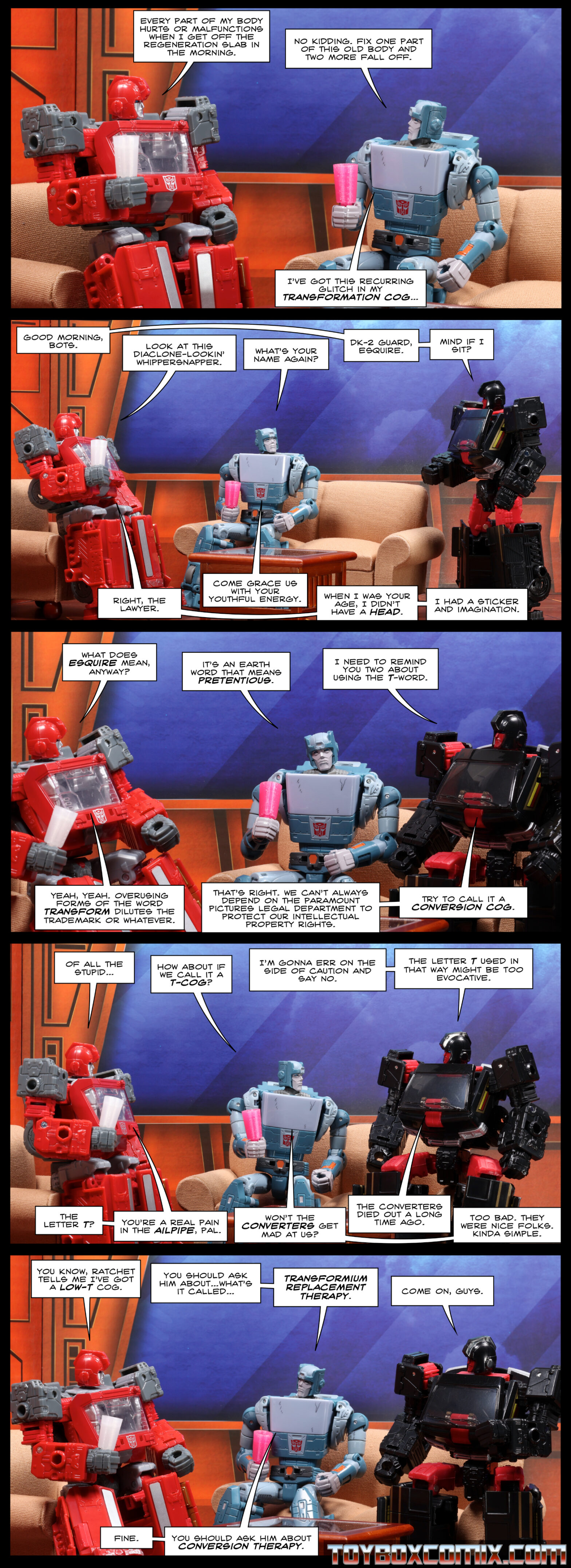 Location: a seating area in the Ark Panel 1: Ironhide: “Every part of my body hurts or malfunctions when I get off the regeneration slab in the morning.” Kup: “No kidding. Fix one part of this old body and two more fall off. I’ve got this recurring glitch in my transformation cog…” 2: DK-2 Guard: “Good morning, bots.” Ironhide: “Look at this Diaclone-lookin’ whippersnapper.” Kup: “What’s your name again?” DK-2: “DK-2 Gurd, Esquire. Mind if I sit?” Ironhide: “Right, the lawyer.” Kup: “Come grace us with your youthful energy.” Ironhide: “When I was your age, I didn’t have a head. I had a sticker and imagination.” 3: Ironhide: “What does esquire mean, anyway?” Kup: “It’s an Earth word that means pretentious.” DK-2: “I need to remind you two about using the T-word.” Ironhide: “Yeay, yeah. Overusing forms of the word Transform dilutes the trademark or whatever.” DK-2: “That’s right. We can’t always depend on the Paramount Pictures legal department to protect our intellectual property rights. Try to call it a conversion cog.” 4: Ironhide: “Of all the stupid…” Kup: “How about if we call it a T-cog?” DK-2: “I’m gonna err on the side of caution and say no. The letter T used in that way might be too evocative.” Ironhide: “The letter T? You’re a real pain in the ailpipe, pal.” Kup: “Won’t the Converters get mad at us?” DK-2: “The Converters died out a long time ago.” Kup: “Too bad. They were nice folks. Kinda simple.” 5: Ironhide: “You know, Ratchet tells me I’ve got a low-T cog.” Kup: “You should ask him about…what’s it called…Transformium Replacement Therapy.” DK-2: “Come on, guys.” Kup: “Fine. You should ask him about Conversion Therapy.”