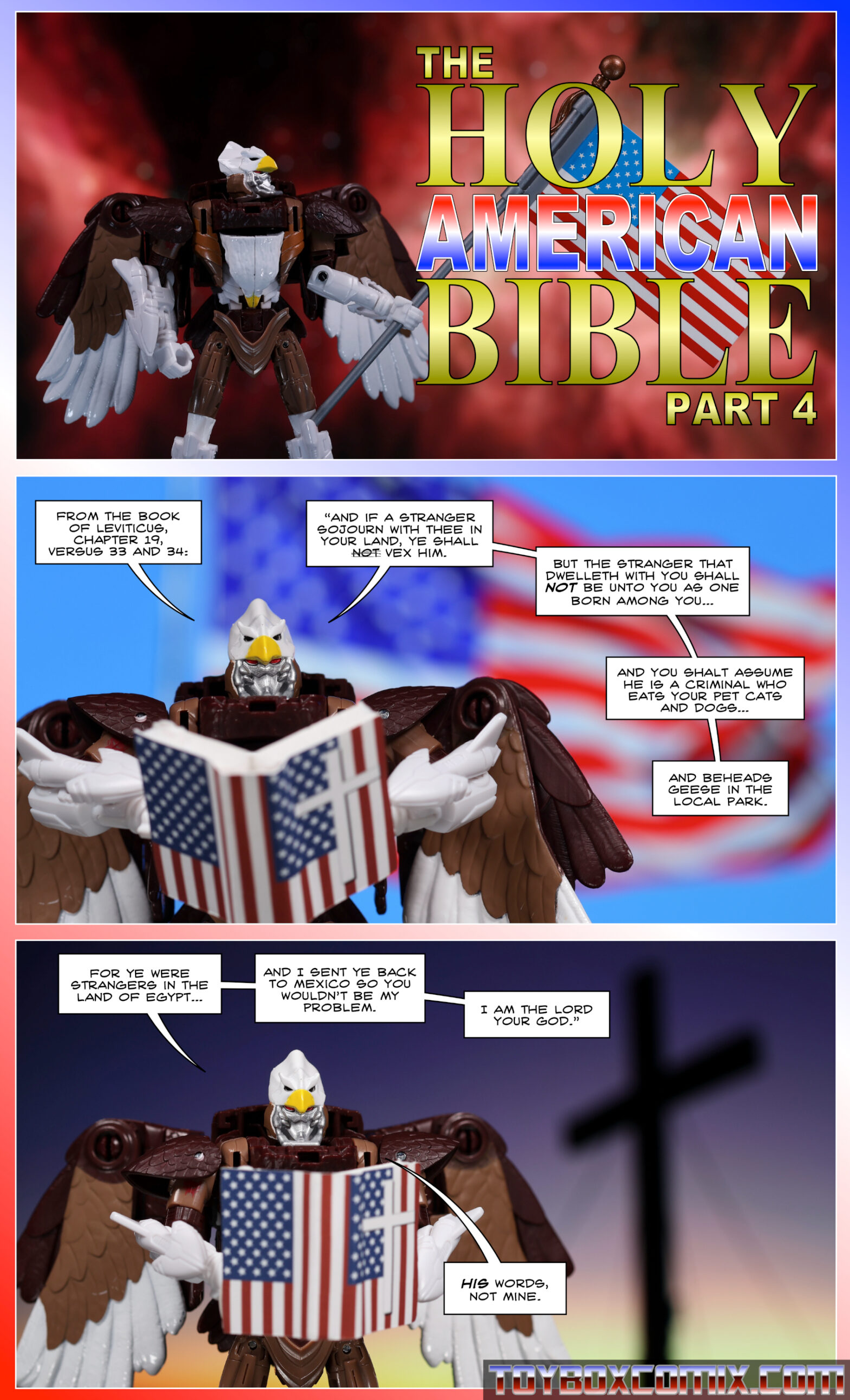 Panel 1: Maximal Skywarp holds a U.S. flag. Title text: “The Holy American Bible, Part 4” 2: Skywarp: “From the book of Leviticus, Chapter 19, versus 33 and 34: ‘And if a stranger sojourn with thee in your land, ye shall [the word not crossed out] vex him. But the stranger that dwelleth with you shall NOT be unto you as one born among you and you shalt assume he is a criminal who eats your pet cats and dogs and beheads geese in the local park.” 3: Skywarp: “For ye were strangers in the land of Egypt and I sent ye back to Mexico so you wouldn’t be my problem. I am the lord your God.’ His words, not mine.”