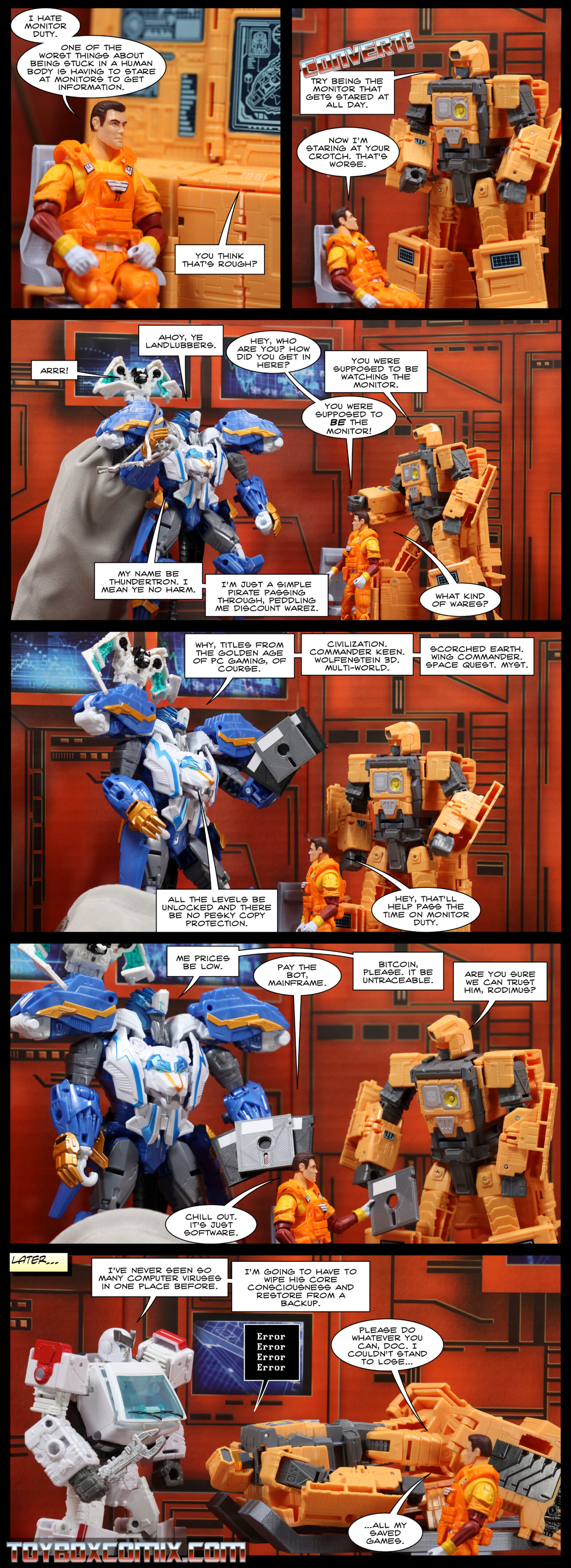 Location: Autobot base Panel 1: Rodimus (human) sits at Mainframe (computer mode). Rodimus: “I hate monitor duty. One of the worst things about being stuck in a human body is having to stare at monitors to get information.” Mainframe: “You think that’s routh?” 2: Mainframe converts to robot mode: “Try being the monitor that gets stared at all day.” Rodimus: “Now I’m staring at your crotch. That’s worse.” 3: Thundertron, carrying a big bag: “Ahoy, ye landlubbers.” Nighstrike: “Arrr!” Rodimus: “Hey, who are you? How did you get in here?” Mainframe: “You were supposed to be watching the monitor.” Rodimus: “You were supposed to BE the monitor!” Thundertron: “My name be Thundertron. I mean ye no harm. I’m just a simple pirate passing through, peddling me discount warez.” Rodimus: “What kind of wares?” 4: Thundertron, holding some floppy disks: “Why, titles from the golden age of PC gaming, of course. Civilization. Commander Keen. Wolfenstein 3D. Multi-World. Scorched Earth. Wing Commander. Space Quest. Myst. All the levels be unlocked and there be no pesky copy protection.” Rodimus: “Hey, that’ll help pass the time on monitor duty.” 5: Thundertron: “Me prices be low.” Rodimus, holding a disk: “Pay the bot, Mainframe.” Thundertron: “Bitcoin, please. It be untraceable.” Mainframe: “Are you sure we can trust him, Rodimus?” Rodimus: “Chill out. It’s just software.” 6: Caption: “Later…” Mianframe, lying on a bed: “Error error error error.” Ratchet: “I’ve never seen so many computer viruses in one place before. I’m going to have to wipe his core consciousness and restore from a backup.” Rodimus: “Please do whatever you can, Doc. I couldn’t stand to lose…all my saved games.”