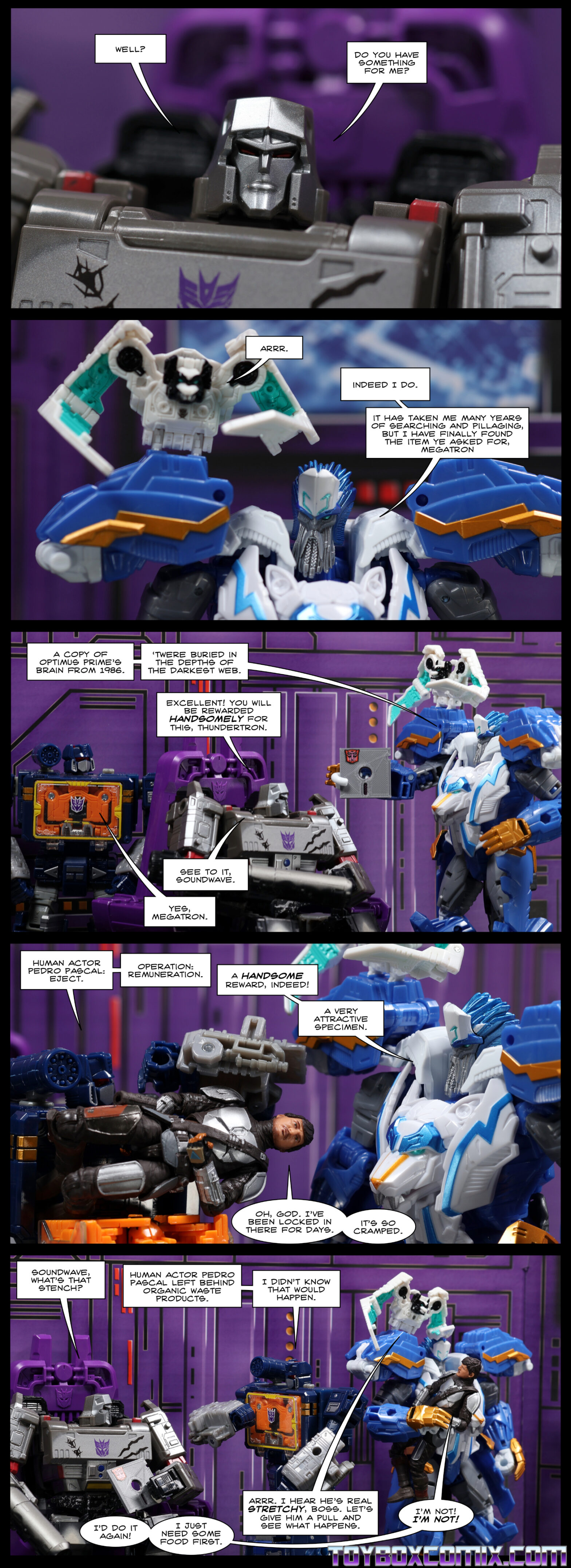 Location: Decepticon base Panel 1: G1 Megatron: “Well? Do you have something for me?” 2: Nightstrike: “Arrr.” Thundertron: “Indeed I do. It has taken me many years of searching and pillaging, but I have finally found the item ye asked for, Megatron. 3: Thundertron, holding a floppy disk: “A copy of Optimus Prime’s brain from 1986. ‘Twere buried in the depths of the darkest web.” Megatron: “Excellent! You will be rewarded handsomely for this, Thundertron. See to it, Soundwave.” Soundwave: “Yes, Megatron.” 4: Soundwave, opening his chest: “Human actor Pedro Pascal: eject. Operation: remuneration.” Thundertron: “A handsome reward, indeed! A very attractive specimen.” Pedro Pascal (Mandalorian armor), popping out of Soundwave’s chest: “Oh, God. I’ve been locked in there for days. It’s so cramped.” 5: Megatron: “Soundwave, what’s that stench?” Soundwave: “Human actor Pedro Pascal left behind organic waste products. I didn’t know that would happen.” Pedro Pascal, being carried away by Thundertron: “I’d do it again! I just need some food first.” Nightstrike: “Arrr. I hear he’s real stretchy, boss. Let’s give him a pull and see what happens.” Pedro Pascal: “I’m not! I’m not!”