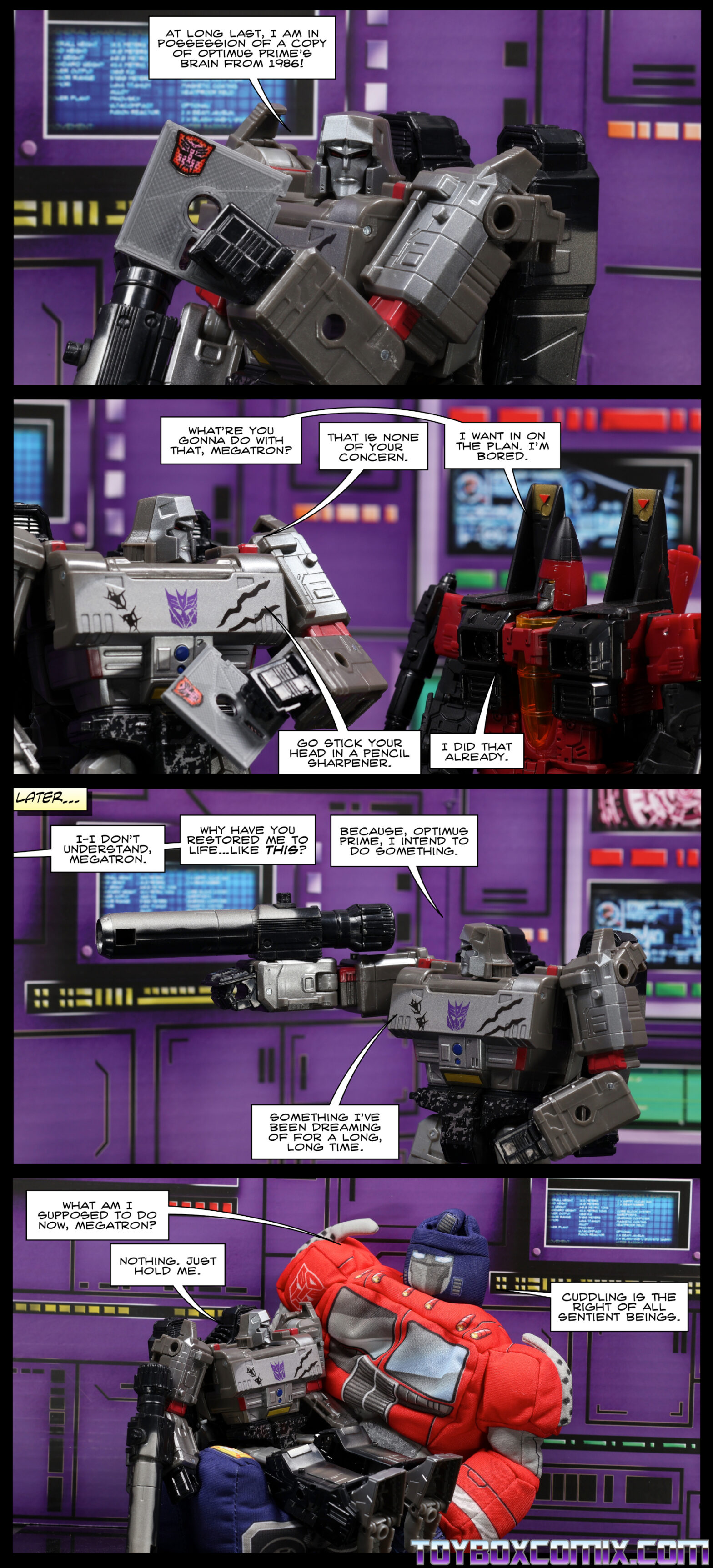 Location: Decepticon base Panel 1: Megatron, holding a floppy disk: “At long last, I am in possession of a copy of Optimus Prime’s brain from 1986!” Panel 2: Thrust: “What’re you gonna do with that, Megatron?” Megatron: “That is none of your concern.” Thrust: “I want in on the plan. I’m bored. Megatron: “Go stick your head in a pencil sharpener.” Thrust: “I did that already.” Panel 3: Off-panel: “I-I don’t understand, Megatron. Why have you restored me to life…like this?” Megatron, pointing his fusion cannon off-screen: “Because, Optimus Prime, I intend to do something. Something I’ve been dreaming of for a long, long time.” Panel 4: Megatron sits on the lap of a large plush Optimus (Softimus) Prime. Optimus: “What am I supposed to do now, Megatron?” Megatron. “Nothing. Just hold me.” Optimus: “Cuddling is the right of all sentient beings.”