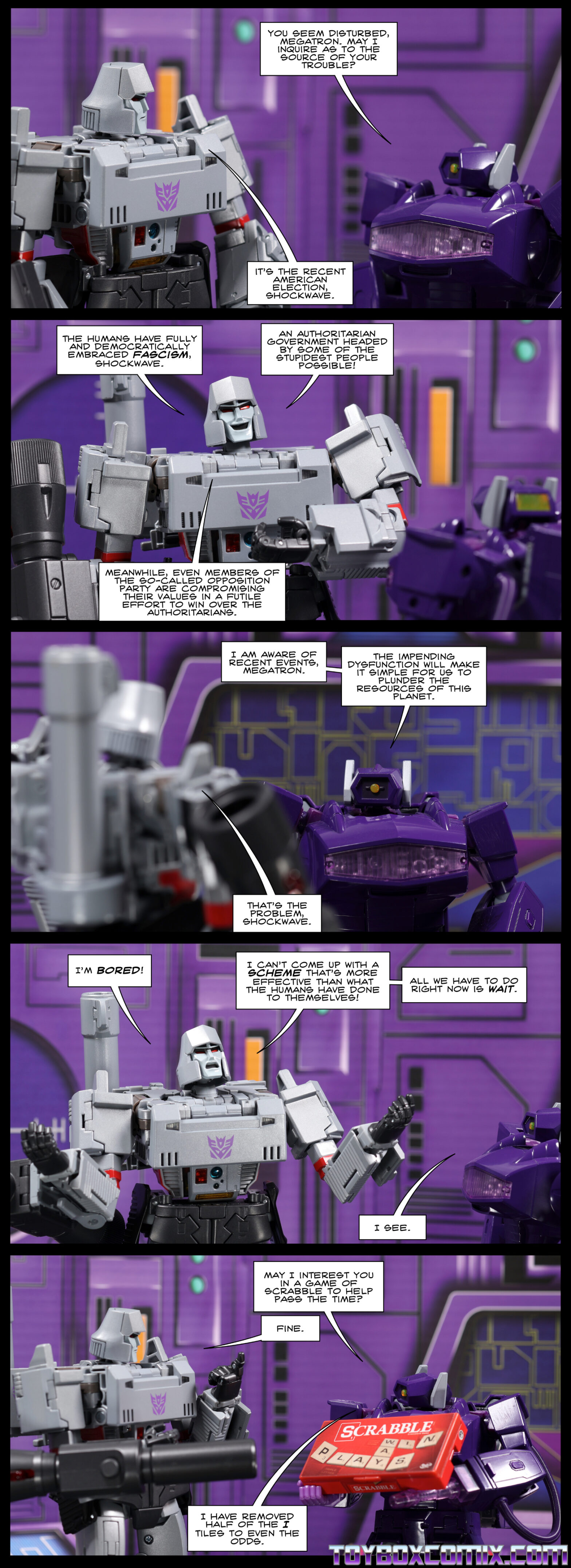 Location: Decepticon base Panel 1: Shockwave: “You seem disturbed, Megatron. May I inquire as to the source of your trouble?” Megatron: “It’s the recent American election, Shockwave.” 2: Megatron, smiling: “The humans have fully and democratically embraced fascism, Shockwave. An authoritarian government headed by some of the stupidest people possible! Meanwhile, even members of the so-called opposition party are compromising their values in a futile effort to win over the authoritarians.” 3: Shockwave: “I am aware of recent events, Megatron. The impending dysfunction will make it simple for us to plunder the resources of this planet.” Megatron: “That’s the problem, Shockwave.” 4: Megatron: “I’m bored! I can’t come up with a scheme that’s more effective than what the humans have done to themselves! All we have to do right now is wait.” Shockwave: “I see.” 5: Shockwave, holding up a Scrabble box: “May I interest you in a game of Scrabble to help pass the time?” Megatron: “Fine.” Shockwave: “I have removed half of the I tiles to even the odds.”