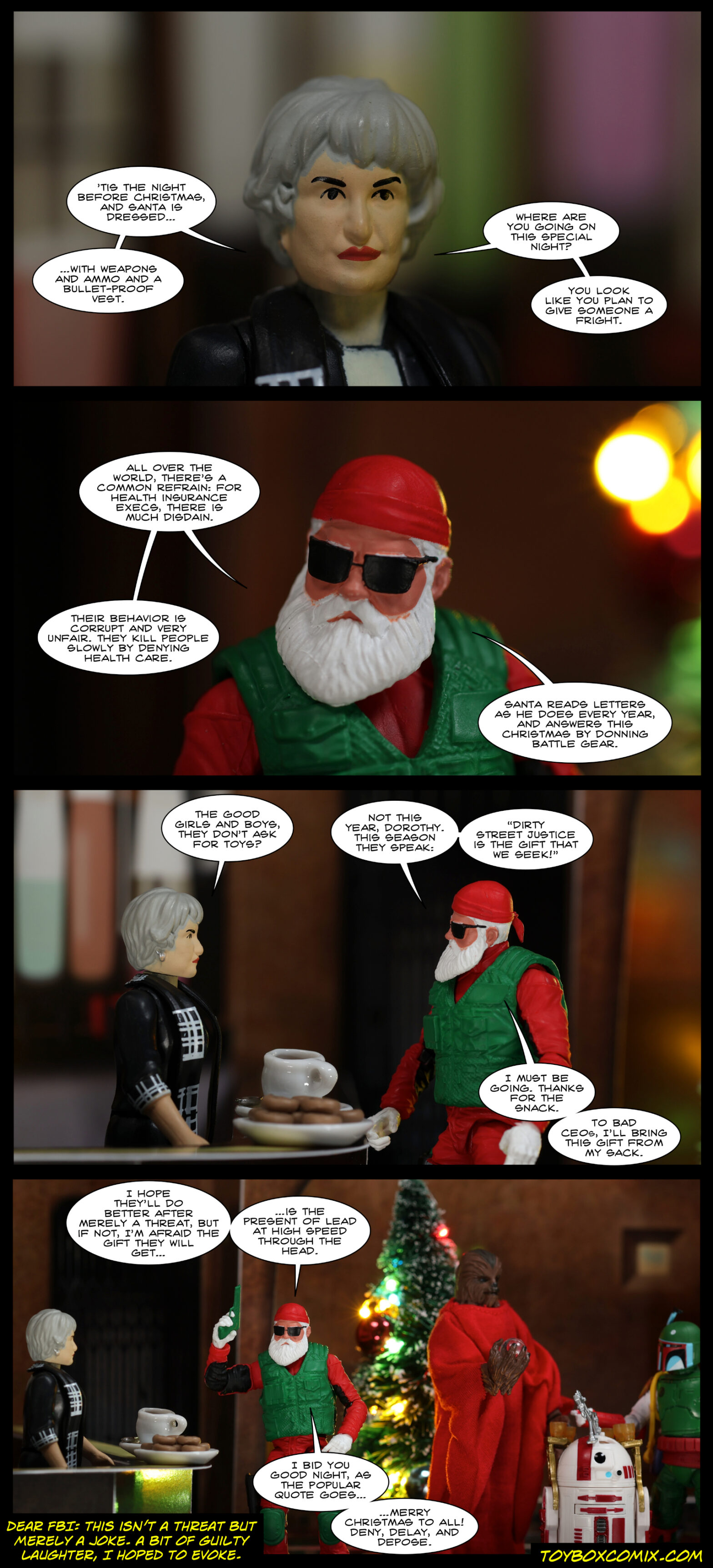 Location: Cantina Panel 1: Dorothy Zbornak: “’Tis the night before Christmas, and Santa is dressed…with weapons and ammo and a bullet-proof vest. Where are you going on this special night? You look like you plan to give someone a fright.” 2: Special Ops Santa: “All over the world, there’s a common refrain: for health insurance execs, there is much disdain. Their behavior is corrupt and very unfair. They kill people slowly by denying health care. Santa reads letters as he does every year, and answers this Christmas by donning battle gear.” 3: Dorothy: “The good girls and boys, they don’t ask for toys?” Santa: “Not this year, Dorothy. This season they speak: ‘dirty street justice is the gift that we seek!’ I must be going. Thanks for the snack. To bad CEOs, I’ll bring this gift from my sack.” 4: Santa, holding up a green pistol: “I hope they’ll do better after merely a threat, but if not, I’m afraid the gift they will get…is the present of lead at high speed through the head. I bid you good night, as the popular quote goes…merry Christmas to all! Deny, delay, and depose.” Author’s disclaimer: “Dear FBI: This isn’t a threat but merely a joke. A bit of guilty laughter, I hoped to evoke.”