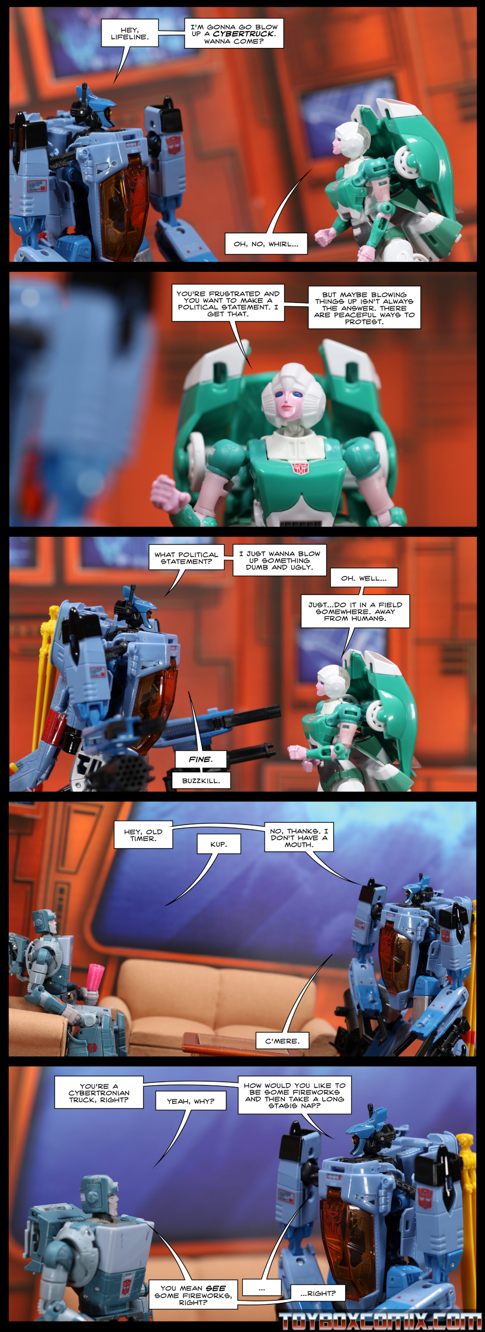 Location: Autobot base Panel 1: Whirl: “Hey, Lifeline. I’m gonna go blow up a Cybertruck. Wanna come?” Lifeline: “Oh, no, Whirl…” 2: Lifeline: “You’re frustrated and you want to make a political statement. I get that. But maybe blowing things up isn’t always the answer. There are peaceful ways to protest.” 3: Whirl: “What political statement? I just wanna blow up something dumb and ugly.” Lifeline: “Oh. Well…just…do it in a field somewhere. Away from humans.” Whirl: “Fine. Buzzkill.” 4: Whirl: “Hey, old timer.” Kup, seated, holding a cup: “Kup.” Whirl: “No, thanks. I don’t have a mouth. C’mere.” 5: Whirl: “You’re a Cybertronian truck, right?” Kup: “Yeah, why?” Whirl: “How would you like to be some fireworks and then take a long stasis nap?” Kup: “You mean SEE some fireworks, right?” Whirl: “…” Kup: “…right?”