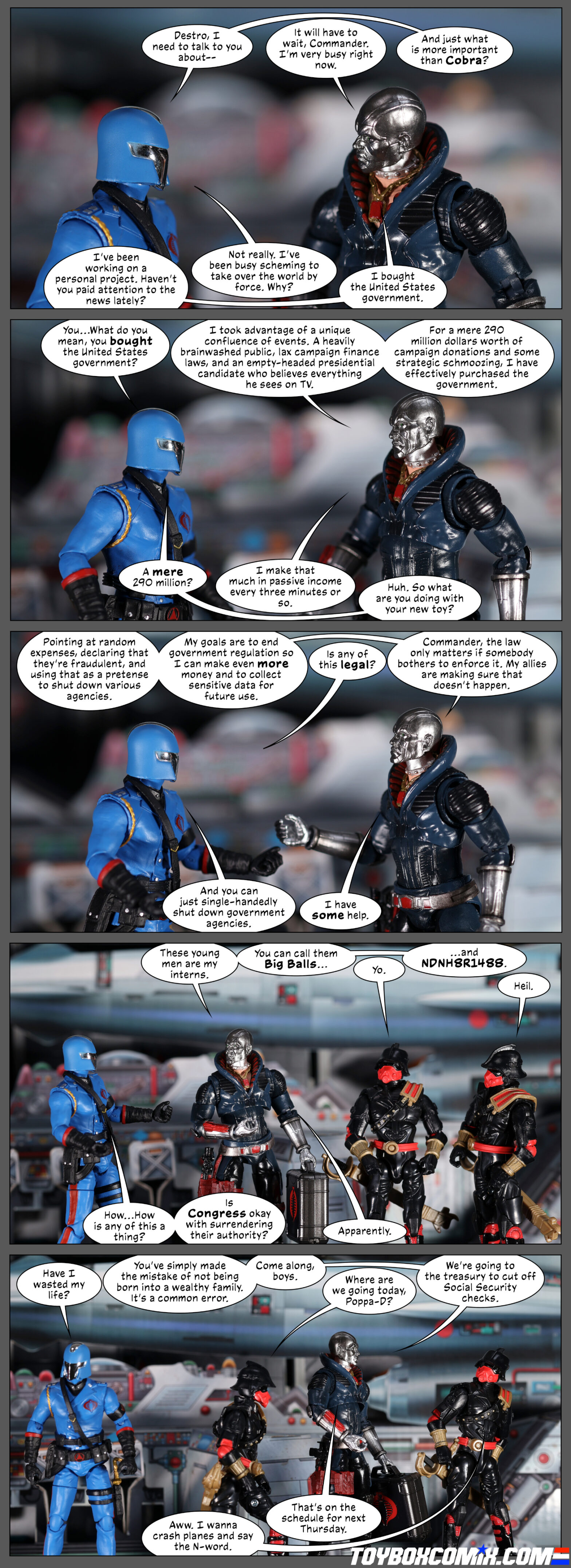 Location: Cobra Missile Command Panel 1: Cobra Commander: “Destro, I need to talk to you about—” Destro: “It will have to wait, Commander. I’m very busy right now.” CoCo: “And just what is more important than Cobra?” Destro: “I’ve been working on a personal project. Haven’t you paid attention to the news lately?” CoCo: “Not really. I’ve been busy scheming to take over the world by force. Why?” Destro: “I bought the United States government.” 2: CoCo: “You…What do you mean, you bought the United States government?” Destro: “I took advantage of a unique confluence of events. A heavily brainwashed public, lax campaign finance laws, and an empty-headed presidential candidate who believes everything he sees on TV. For a mere 290 million dollars worth of campaign donations and some strategic schmoozing, I have effectively purchased the government.” CoCo: “A mere 290 million?” Destro: “I make that much in passive income every three minutes or so.” CoCo: “Huh. So what are you doing with your new toy?” 3: Destro: “Pointing at random expenses, declaring that they’re fraudulent, and using that as a pretense to shut down various agencies. My goals are to end government regulation so I can make even more money and to collect sensitive data for future use.” CoCo: “Is any of this legal?” Destro: “Commander, the law only matters if somebody bothers to enforce it. My allies are making sure that doesn’t happen.” CoCo: “And you can just single-handedly shut down government agencies.” Destro: “I do have some help.” 4: Destro, gesturing to two Iron Grenadiers: “These young men are my interns. You can call them Big Balls…” IG1: “Yo.” Destro: “…and NDNH8R1488.” IG2: “Heil.” CoCo: “How…How is any of this a thing? Is Congress okay with surrendering their authority?” Destro: “Apparently.” 5: CoCo: “Have I wasted my life?” Destro, walking away with the IGs: “You’ve simply made the mistake of not being born into a wealthy family. It’s a common error. Come along, boys.” IG1: “Where are we going today, Poppa-D?” Destro: “We’re going to the treasury to cut off Social Security checks.” IG2: “Aww. I wanna crash planes and say the N-word.” Destro: “That’s on the schedule for next Thursday.”